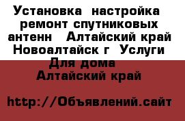 Установка, настройка, ремонт спутниковых антенн - Алтайский край, Новоалтайск г. Услуги » Для дома   . Алтайский край